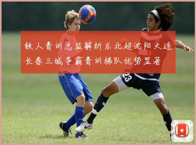 铁人青训总监解析东北超沈阳大连长春三城争霸青训梯队优势显著