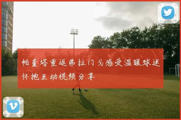 帕奎塔重返弗拉门戈感受温暖球迷怀抱互动视频分享