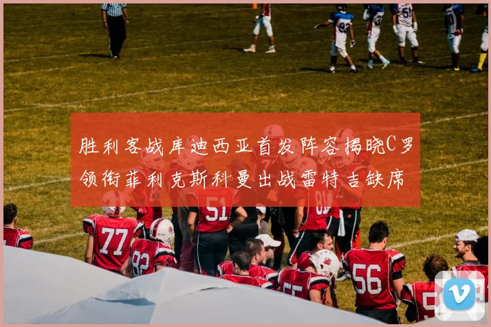 胜利客战库迪西亚首发阵容揭晓C罗领衔菲利克斯科曼出战雷特吉缺席