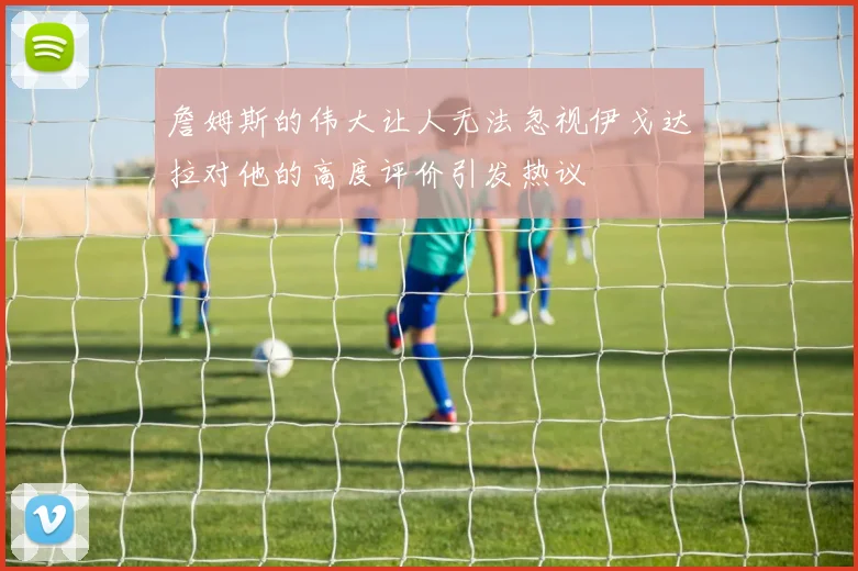 詹姆斯的伟大让人无法忽视伊戈达拉对他的高度评价引发热议