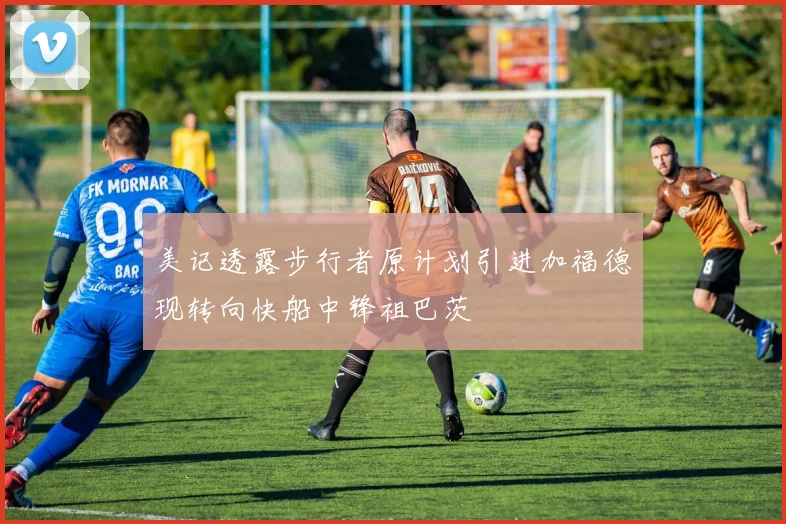 美记透露步行者原计划引进加福德现转向快船中锋祖巴茨