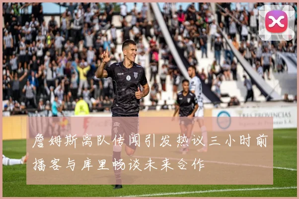 詹姆斯离队传闻引发热议三小时前播客与库里畅谈未来合作