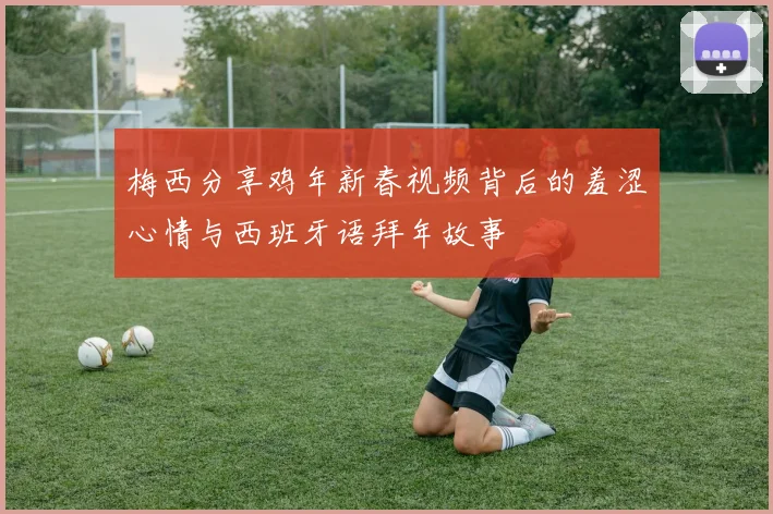 梅西分享鸡年新春视频背后的羞涩心情与西班牙语拜年故事