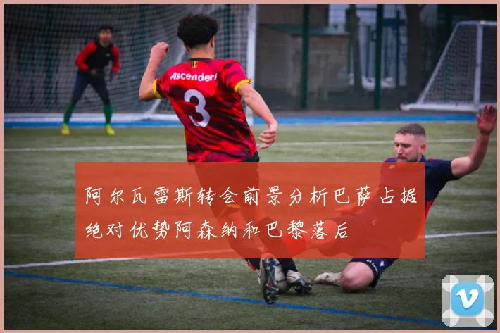 阿尔瓦雷斯转会前景分析巴萨占据绝对优势阿森纳和巴黎落后