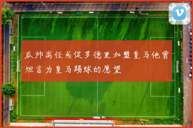 瓜帅离任或促罗德里加盟皇马他曾坦言为皇马踢球的愿望