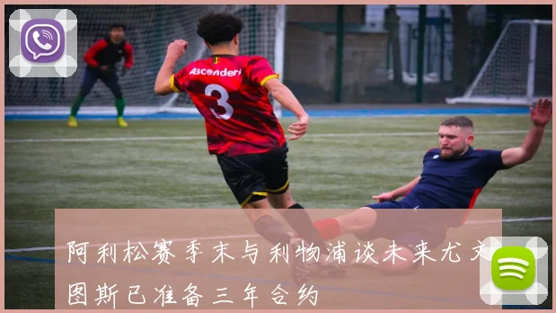 阿利松赛季末与利物浦谈未来尤文图斯已准备三年合约