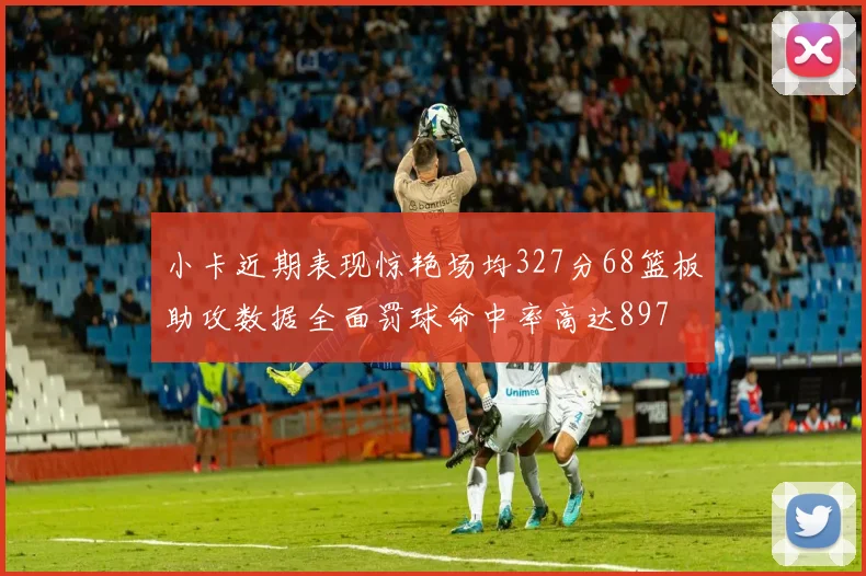 小卡近期表现惊艳场均327分68篮板助攻数据全面罚球命中率高达897