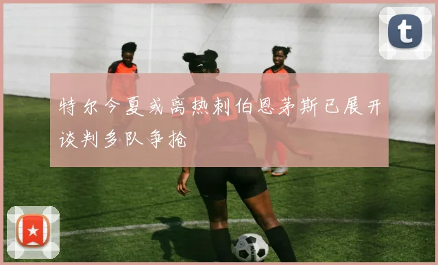 特尔今夏或离热刺伯恩茅斯已展开谈判多队争抢