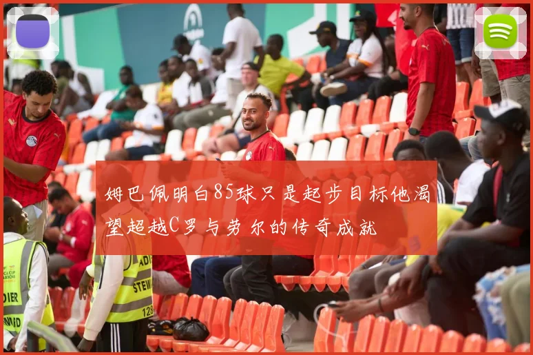 姆巴佩明白85球只是起步目标他渴望超越C罗与劳尔的传奇成就