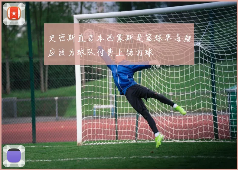 史密斯直言本西蒙斯是篮球界毒瘤应该为球队付费上场打球