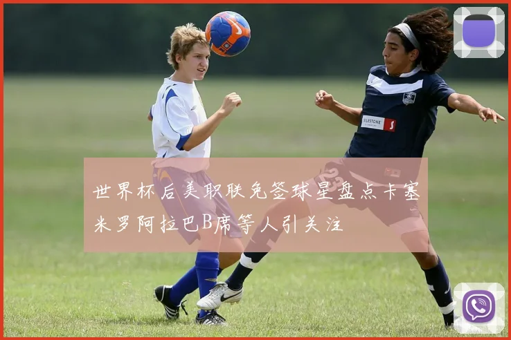 世界杯后美职联免签球星盘点卡塞米罗阿拉巴B席等人引关注