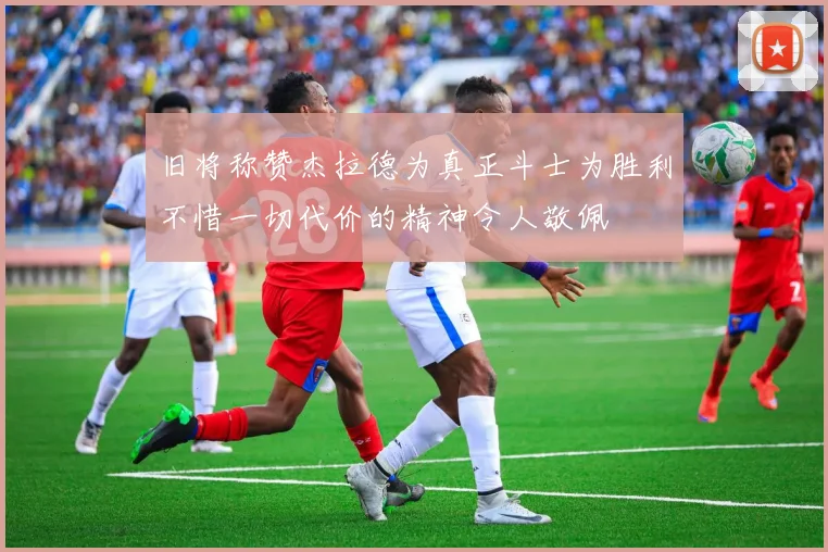 旧将称赞杰拉德为真正斗士为胜利不惜一切代价的精神令人敬佩