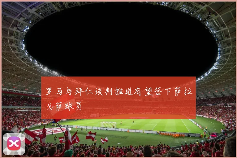 罗马与拜仁谈判推进有望签下萨拉戈萨球员