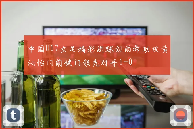 中国U17女足精彩进球刘雨希助攻黄沁怡门前破门领先对手1-0