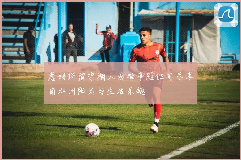 詹姆斯留守湖人或难争冠但可尽享南加州阳光与生活乐趣