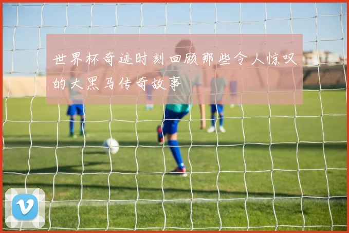 世界杯奇迹时刻回顾那些令人惊叹的大黑马传奇故事